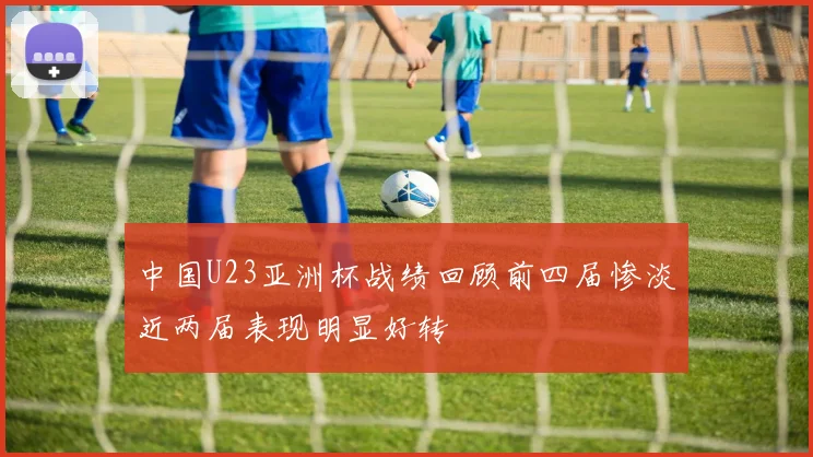 中国U23亚洲杯战绩回顾前四届惨淡近两届表现明显好转