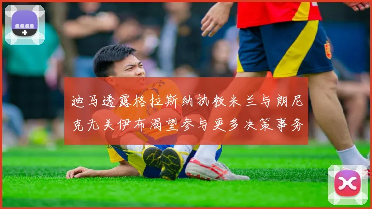 迪马透露格拉斯纳执教米兰与朗尼克无关伊布渴望参与更多决策事务