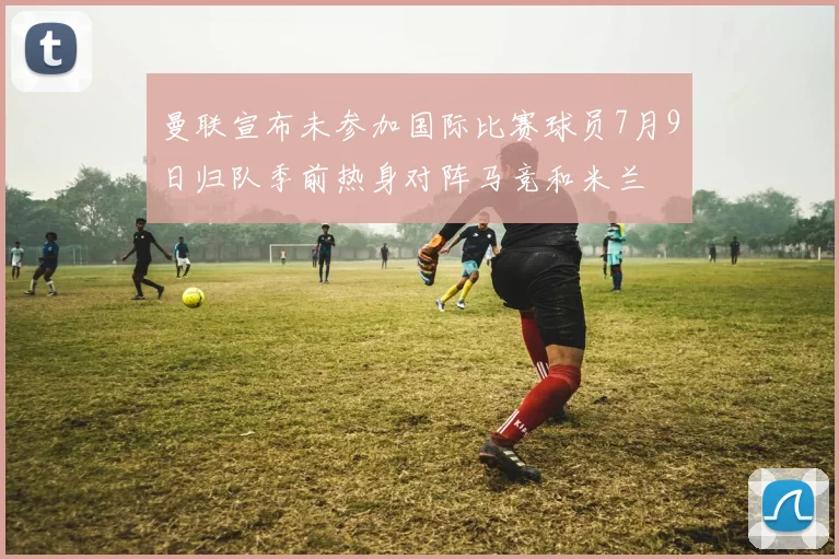 曼联宣布未参加国际比赛球员7月9日归队季前热身对阵马竞和米兰