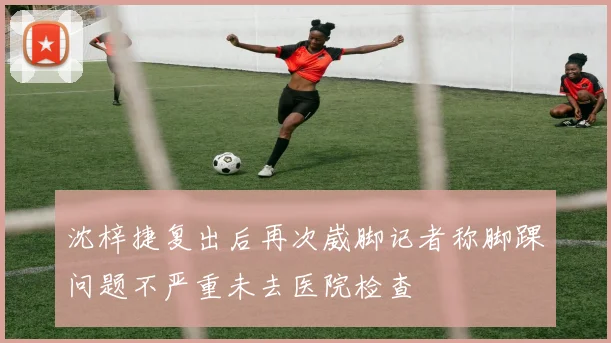 沈梓捷复出后再次崴脚记者称脚踝问题不严重未去医院检查