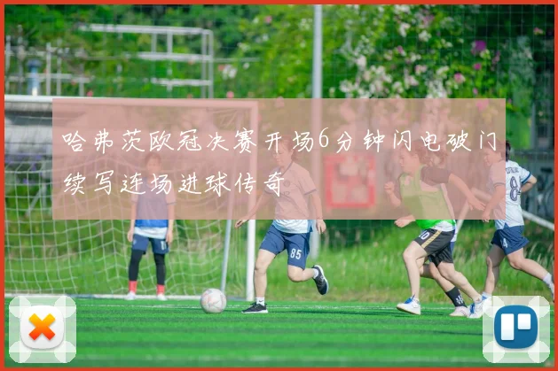 哈弗茨欧冠决赛开场6分钟闪电破门续写连场进球传奇