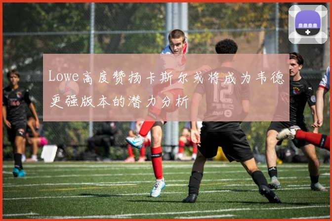 Lowe高度赞扬卡斯尔或将成为韦德更强版本的潜力分析