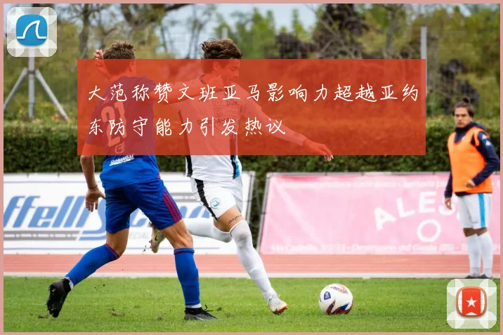 大范称赞文班亚马影响力超越亚约东防守能力引发热议