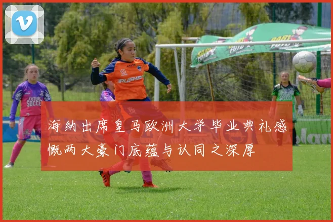 海纳出席皇马欧洲大学毕业典礼感慨两大豪门底蕴与认同之深厚