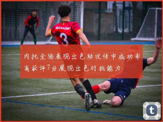 内托全场表现出色助攻传中成功率高获评7分展现出色对抗能力