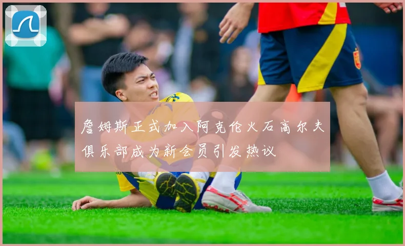 詹姆斯正式加入阿克伦火石高尔夫俱乐部成为新会员引发热议