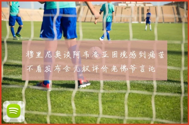 穆里尼奥谈阿韦洛亚困境感到痛苦不看发布会无权评价老佛爷言论