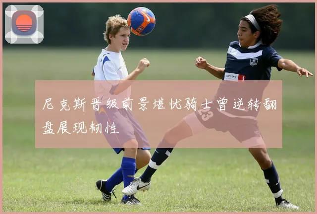 尼克斯晋级前景堪忧骑士曾逆转翻盘展现韧性