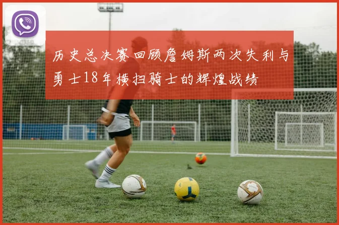 历史总决赛回顾詹姆斯两次失利与勇士18年横扫骑士的辉煌战绩