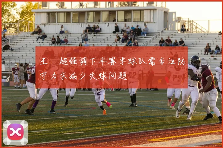 王燊超强调下半赛季球队需专注防守力求减少失球问题