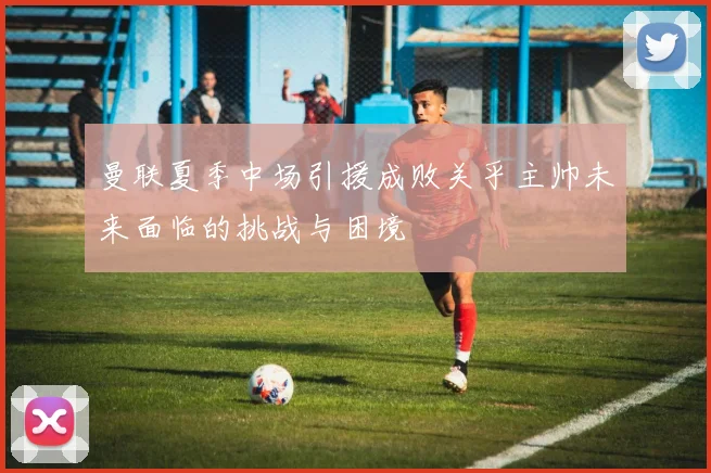 曼联夏季中场引援成败关乎主帅未来面临的挑战与困境