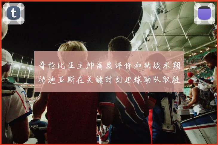 哥伦比亚主帅高度评价加纳战术期待迪亚斯在关键时刻进球助队取胜