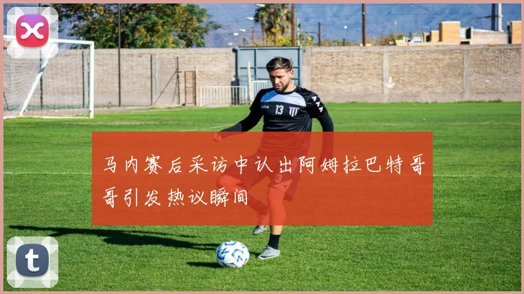 马内赛后采访中认出阿姆拉巴特哥哥引发热议瞬间