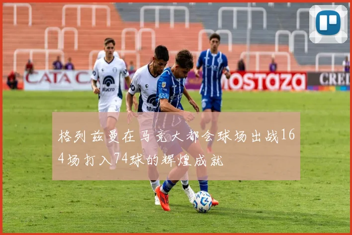 格列兹曼在马竞大都会球场出战164场打入74球的辉煌成就