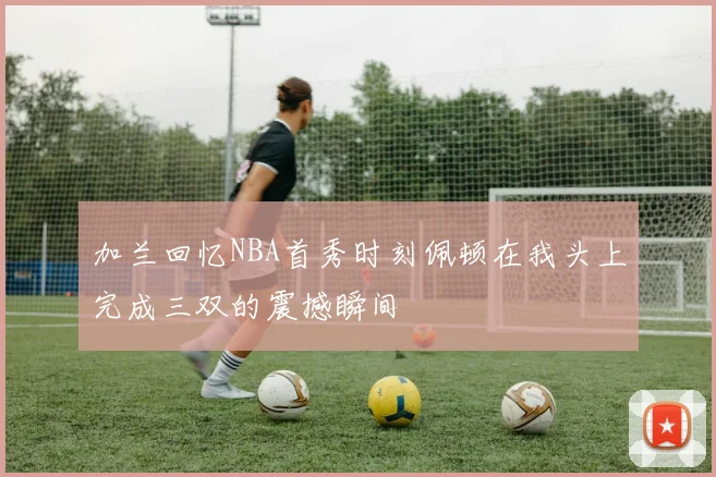 加兰回忆NBA首秀时刻佩顿在我头上完成三双的震撼瞬间