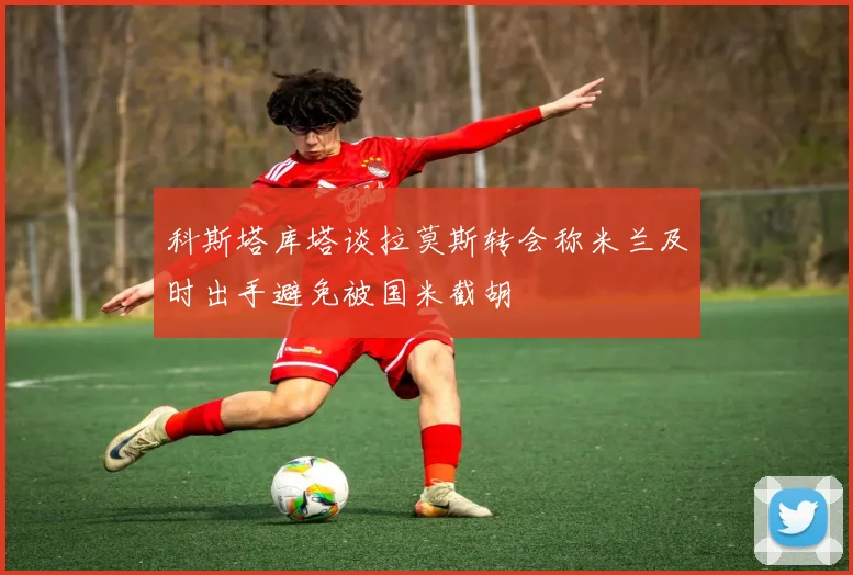 科斯塔库塔谈拉莫斯转会称米兰及时出手避免被国米截胡