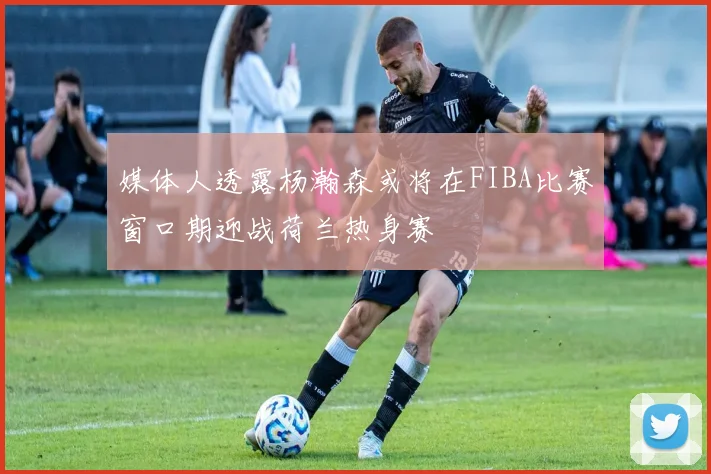 媒体人透露杨瀚森或将在FIBA比赛窗口期迎战荷兰热身赛