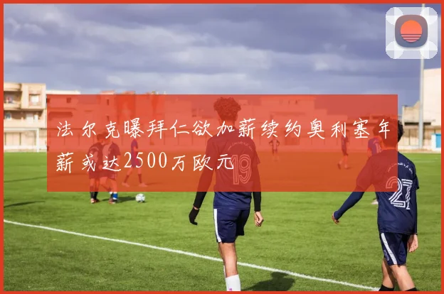 法尔克曝拜仁欲加薪续约奥利塞年薪或达2500万欧元