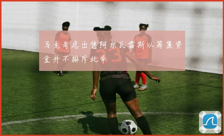 马竞考虑出售阿尔瓦雷斯以筹集资金并不排斥此举