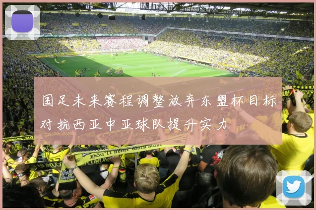 国足未来赛程调整放弃东盟杯目标对抗西亚中亚球队提升实力