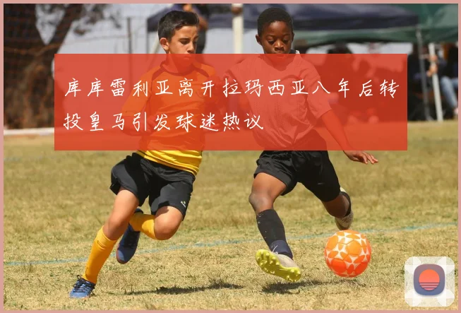 库库雷利亚离开拉玛西亚八年后转投皇马引发球迷热议