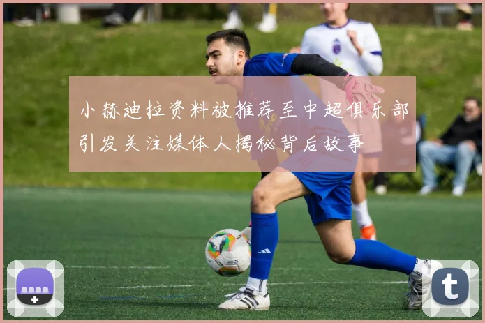 小赫迪拉资料被推荐至中超俱乐部引发关注媒体人揭秘背后故事