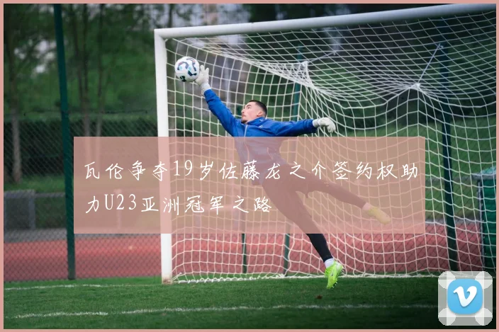 瓦伦争夺19岁佐藤龙之介签约权助力U23亚洲冠军之路