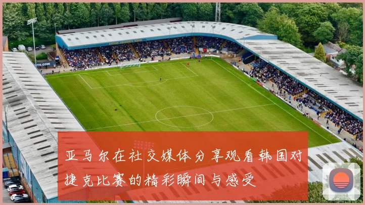 亚马尔在社交媒体分享观看韩国对捷克比赛的精彩瞬间与感受