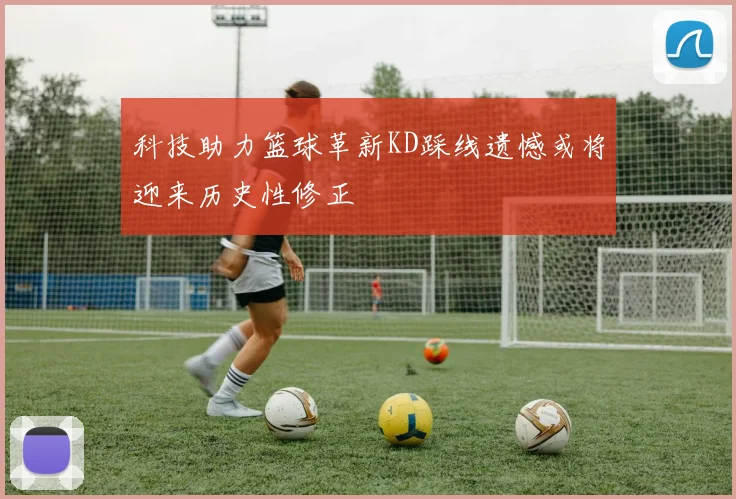 科技助力篮球革新KD踩线遗憾或将迎来历史性修正