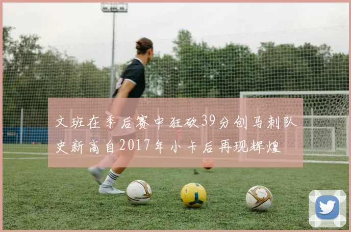文班在季后赛中狂砍39分创马刺队史新高自2017年小卡后再现辉煌