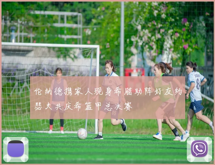 伦纳德携家人现身希腊助阵好友约瑟夫共庆希篮甲总决赛