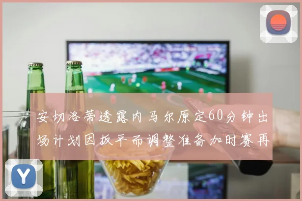 安切洛蒂透露内马尔原定60分钟出场计划因扳平而调整准备加时赛再换上他
